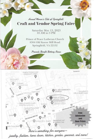 Annual Woman's Club of Springfield Craft and Vendor Spring Faire Saturday May 13, 2023 10am to 3pm Prince of Peace Lutheran Church 8304 Old Keene Mill Road Springfield, VA 22152 Proceeds Benefit Bethany House Free Admission and Door Prizes There's something for everyone--jewelry, fashion, home decor, kitchen, garden, gourmet and more! 