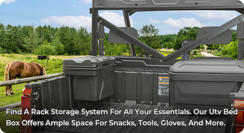 FIND A RACK STORAGE SYSTEM FOR ALL YOUR ESSENTIALS. OUR UTV BED BOX OFFERS AMPLE SPACE FOR SNACKS, TOOLS, GLOVES, AND MORE.