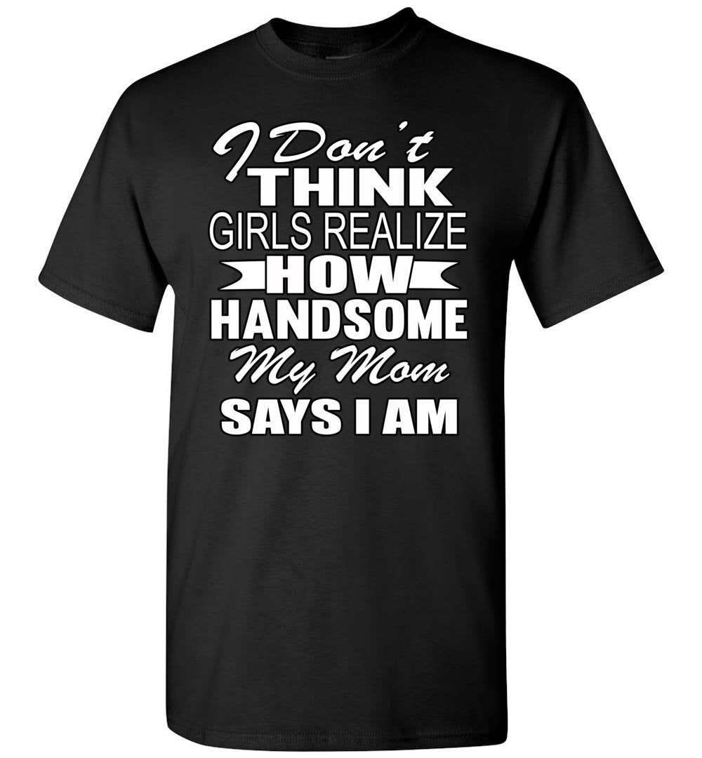 I Dont Think Girls Realize How Handsome My Mom Says I Am Single Guy T Shirts Thats A Cool 