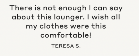 "There is not enough I can say about this lounger. I wish all my clothes were this comfortable!" -Teresa S.