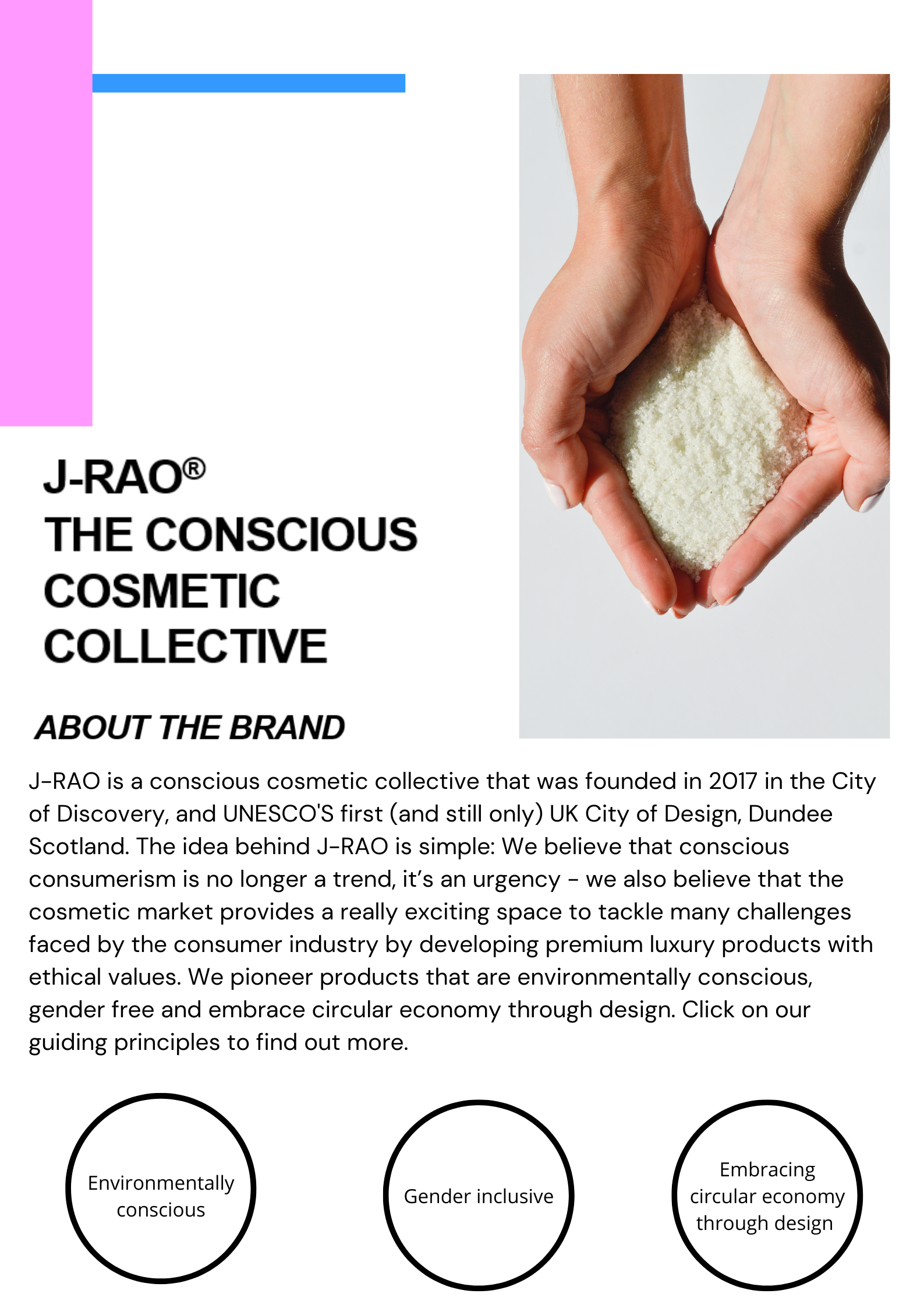 J-RAO is a conscious cosmetic collective that was founded in 2017 in the City of Discovery, and UNESCO'S first (and still only) UK City of Design, Dundee Scotland. The idea behind J-RAO is simple: We believe that conscious consumerism is no longer a trend, it’s an urgency - we also believe that the cosmetic market provides a really exciting space to tackle many challenges faced by the consumer industry by developing premium luxury products with ethical values. We pioneer products that are environmentally conscious, gender free and embrace circular economy through design. Click on our  guiding principles to find out more.