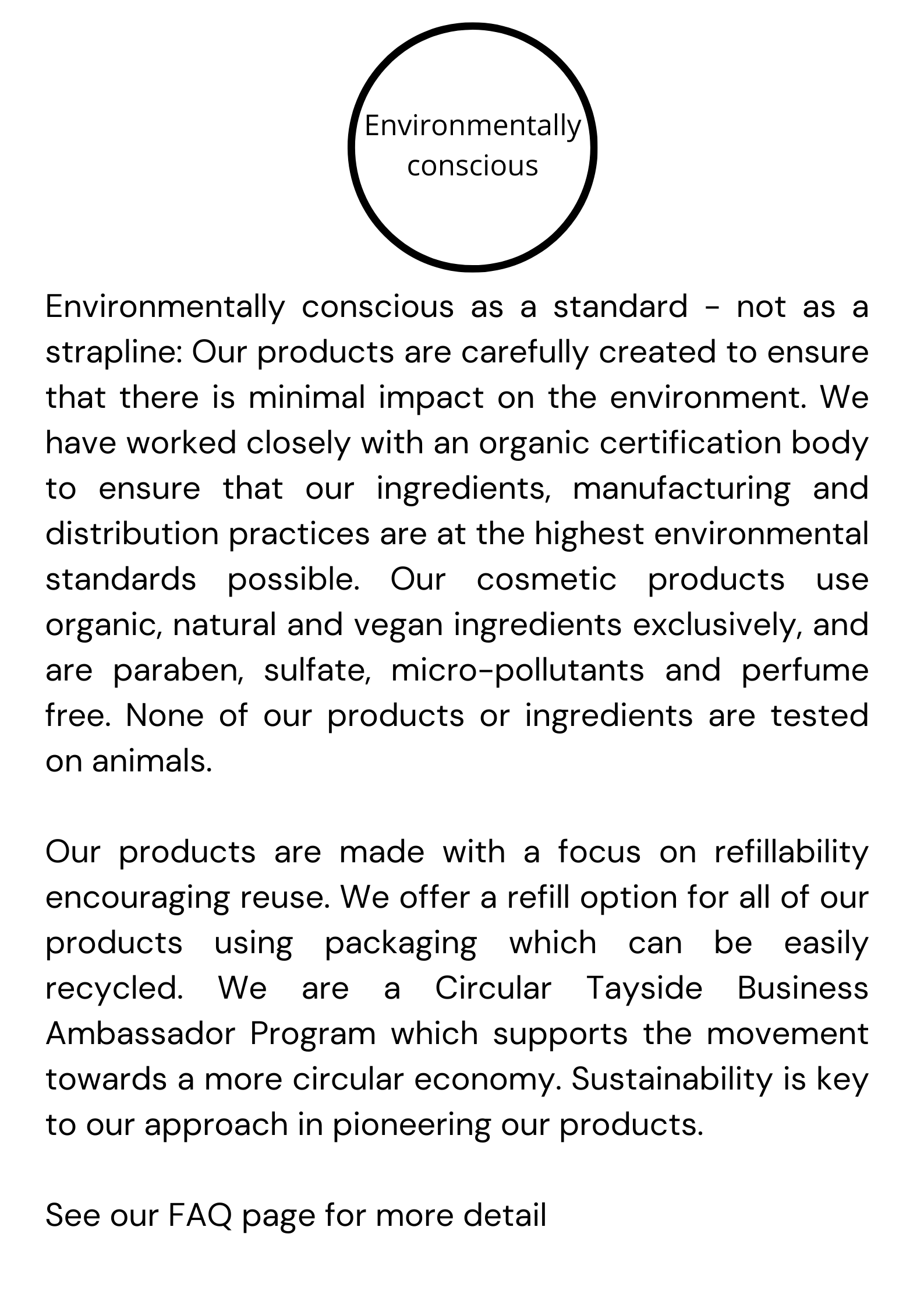 Environmentally conscious as a standard - not as a strapline: Our products are carefully created to ensure that there is minimal impact on the environment. We have worked closely with an organic certification body to ensure that our ingredients, manufacturing and distribution practices are at the highest environmental standards possible. Our cosmetic products use organic, natural and vegan ingredients exclusively, and are paraben, sulfate, micro-pollutants and perfume free. None of our products or ingredients are tested on animals.   Our products are made with a focus on refillability encouraging reuse. We offer a refill option for all of our products using packaging which can be easily recycled. We are a Circular Tayside Business Ambassador Program which supports the movement towards a more circular economy. Sustainability is key to our approach in pioneering our products.  See our FAQ page for more detail 