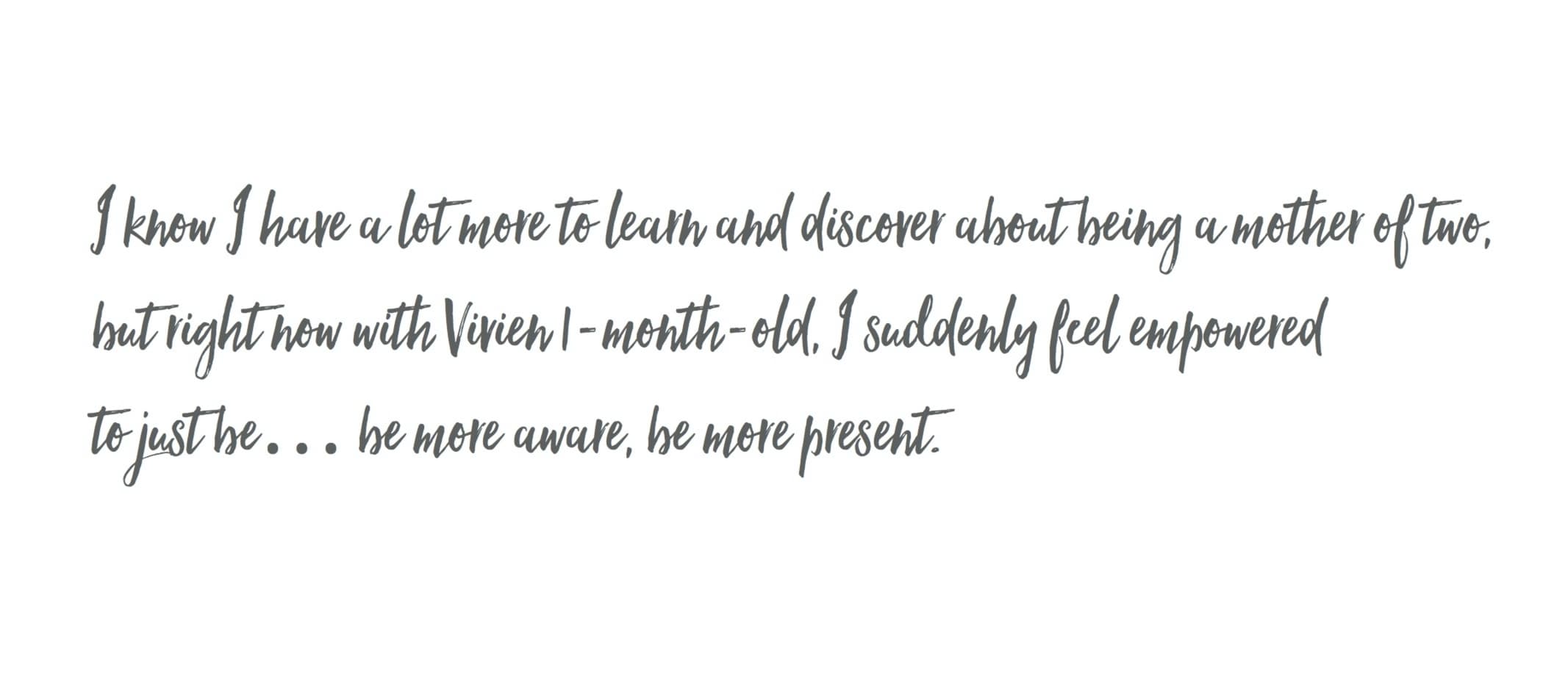 I know I have a lot more to learn and discover about being a mother of two, but right now with Vivien 1-month-old, I suddenly feel empowered to just be ... be more aware, be more present.