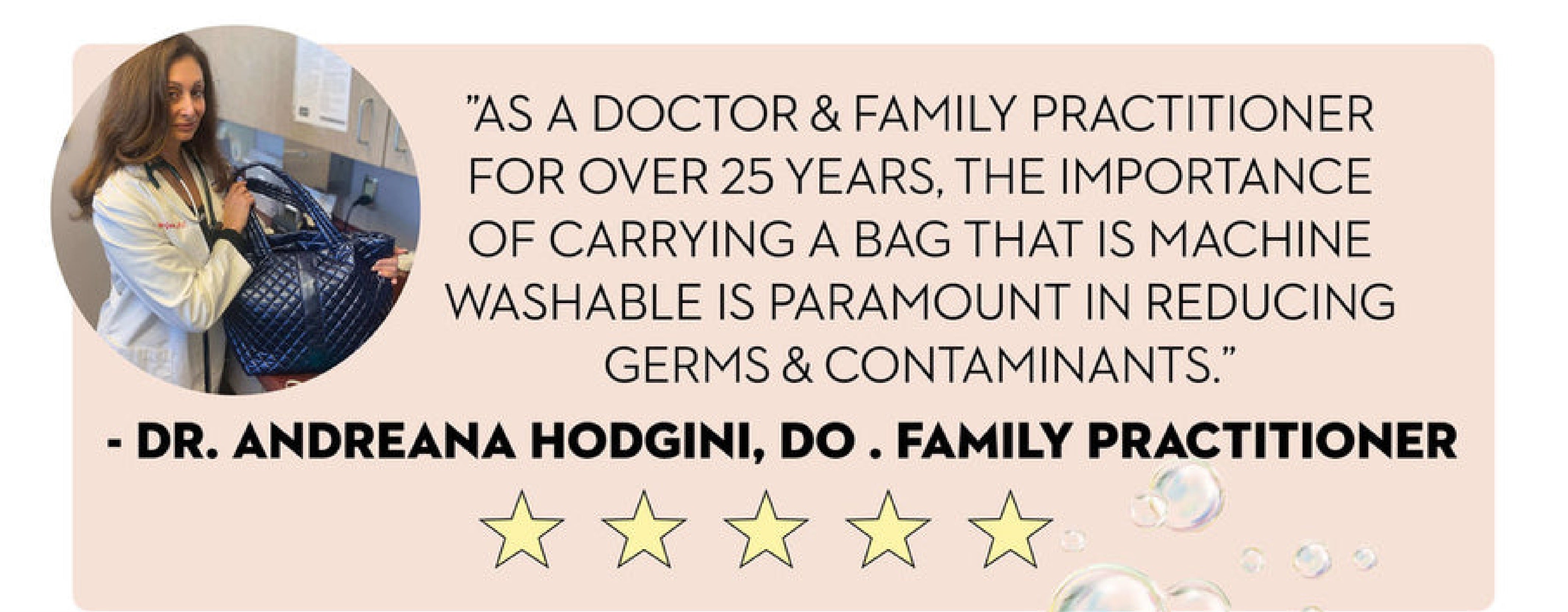 As a doctor and family practitioner for over 25 years, the importance of carrying a bag that is machine washable is paramount in reducing germs and contaminants. Dr. Andreana Hodgini, D O, Family Practitioner.