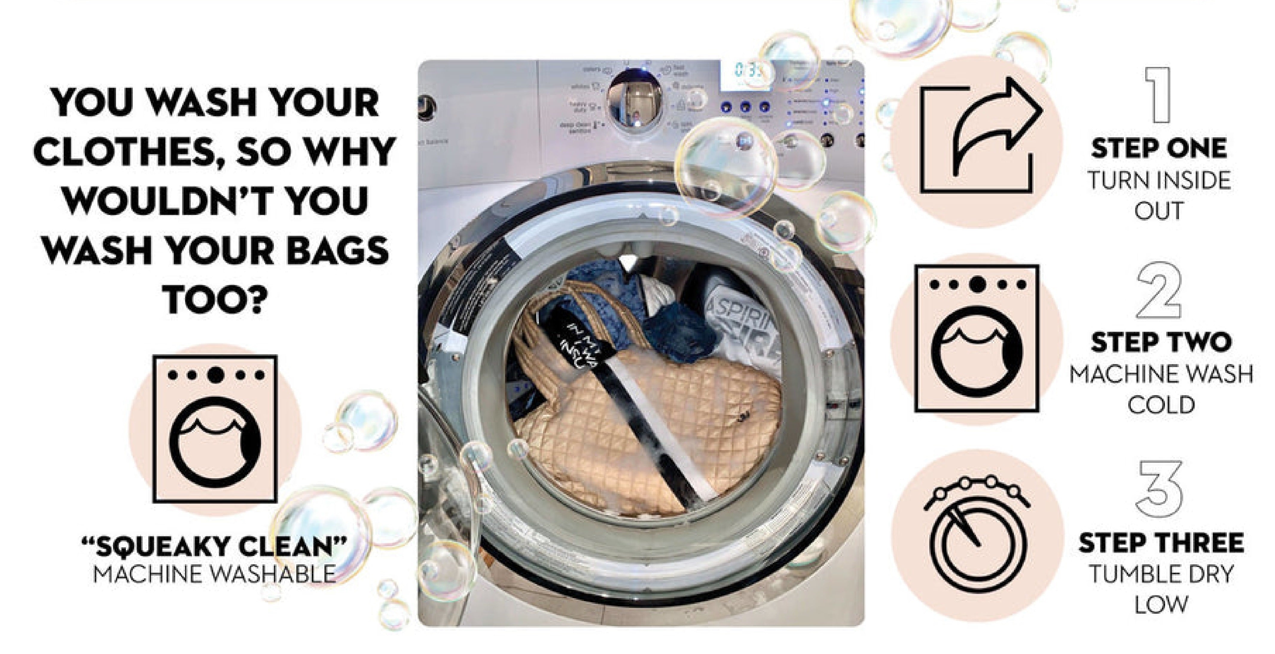 You wash your clothes, so why wouldn't you wash your bags too?  Squeaky Clean, Machine Washable, Step 1, Turn inside out, Step 2, Machine Wash Cold, Step 3, Tumble Dry Low