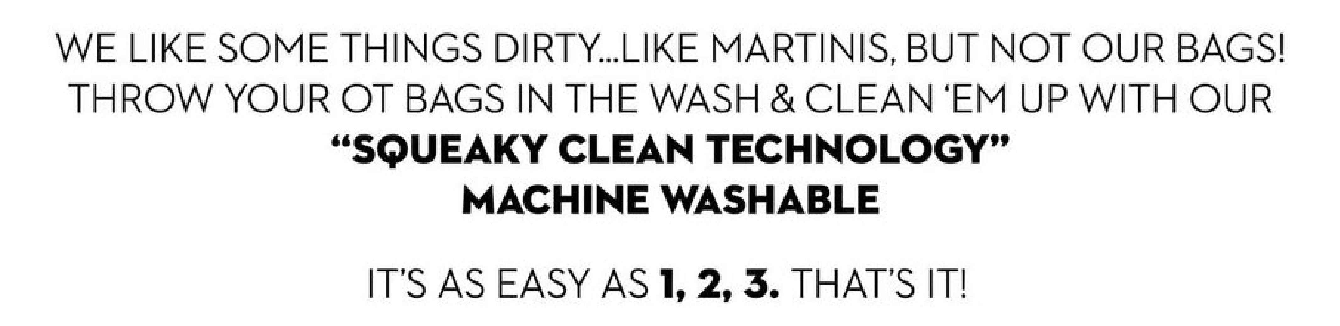We like some things dirty...like martinis, but not our bags.  Throw your O T bags in the wash and clean em up with our squeaky clean technology, machine washable.  it's as easy as 1 2 3.  That's it!