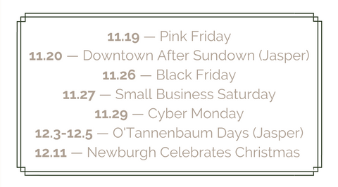 JO+CO Dates to Save 11.19 — Pink Friday 11.20 — Downtown After Sundown (Jasper) 11.26 — Black Friday 11.27 — Small Business Saturday 11.29 — Cyber Monday 12.3-12.5 — O'Tannenbaum Days (Jasper) 12.11 — Newburgh Celebrates Christmas 