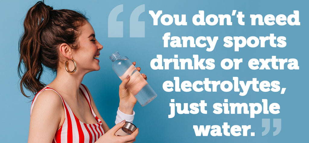 ou don’t need fancy sports drinks or extra electrolytes, just simple water.