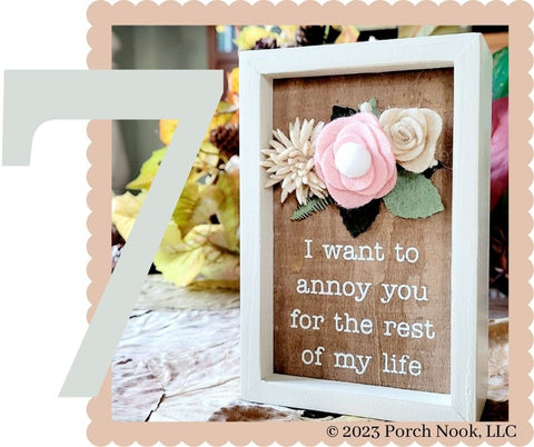 Wooden Box Sign with Wool Felt Floral Accent, “I Want To Annoy You”. How better to express your gratitude towards someone who adores you just the way you are! This inset wooden box sign hangs easily or can free stand alone. Features a, "I Want To Annoy You For The Rest Of My Life" sentiment on a natural wood background with dimensional wool felt floral accents for added interest. The frame features cream colored sides to enhance the design.