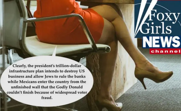 Housewife turned Fox News Anchorwoman with camera only showing her legs while she reads, “Clearly, the president’s trillion-dollar infrastructure plan intends to destroy US business and allow Jews to rule the banks while Mexicans enter the country from the unfinished wall that the Godly Donald couldn’t finish because of widespread voter fraud.