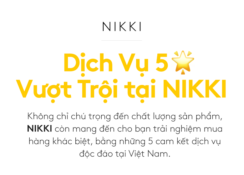 Dịch Vụ 5 Sao Vượt Trội tại NIKKI. Không chỉ chú trọng đến chất lượng sản phẩm, NIKKI còn mang đến cho bạn trải nghiệm mua hàng khác biệt, bằng những 5 cam kết dịch vụ độc đáo tại Việt Nam.