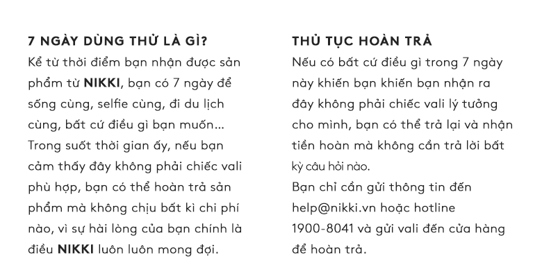 7 Ngày Dùng Thử Là gì? Kể từ thời điểm bạn nhận được sản phẩm từ NIKKI, bạn có 7 ngày để sống cùng, selfie cùng, đi du lịch cùng, bất cứ điều gì bạn muốn… Trong suốt thời gian ấy, nếu bạn cảm thấy đây không phải chiếc vali phù hợp, bạn có thể hoàn trả sản phẩm mà không chịu bất kì chi phí nào, vì sự hài lòng của bạn chính là điều NIKKI luôn luôn mong đợi.   -  THỦ TỤC HOÀN TRẢ Nếu có bất cứ điều gì trong 7 ngày này khiến bạn khiến bạn nhận ra đây không phải chiếc vali lý tưởng cho mình, bạn có thể trả lại và nhận tiền hoàn mà không cần trả lời bất lỳ câu hỏi nào.  Bạn chỉ cần gửi thông tin đến help@nikki.vn hoặc hotline 1900-8041 và gửi vali đến cửa hàng để hoàn trả.