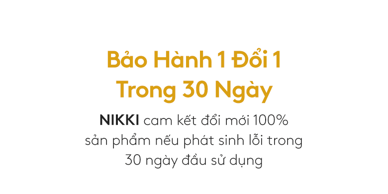 Bảo Hành 1 Đổi 1 Trong 30 Ngày. NIKKI cam kết đổi mới 100% sản phẩm nếu phát sinh lỗi trong 30 ngày đầu sử dụng
