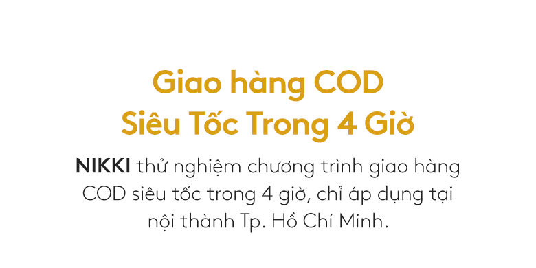 Giao hàng COD Siêu Tốc Trong 4 Giờ. NIKKI thử nghiệm chương trình giao hàng COD siêu tốc trong 4 giờ, chỉ áp dụng tại nội thành Tp. Hồ Chí Minh.