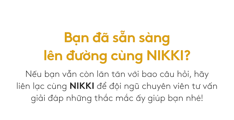 Bạn đã sẵn sàng lên đường cùng NIKKI? Nếu bạn vẫn còn lăn tăn với bao câu hỏi, hãy  liên lạc cùng NIKKI để đội ngũ chuyên viên tư vấn giải đáp những thắc mắc ấy giúp bạn nhé!