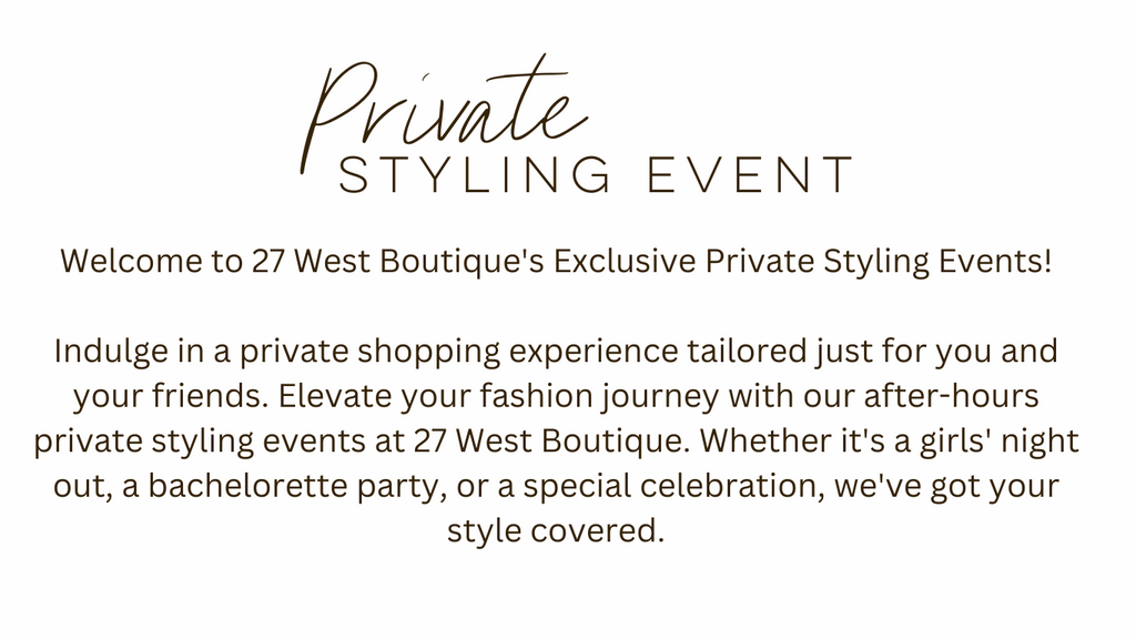 Welcome to 27 West Boutique's Exclusive Private Styling Events!  Indulge in a private shopping experience tailored just for you and your friends. Elevate your fashion journey with our after-hours private styling events at 27 West Boutique. Whether it's a girls' night out, a bachelorette party, or a special celebration, we've got your style covered.