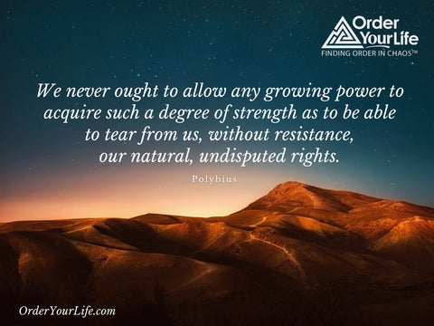 We never ought to allow any growing power to acquire such a degree of strength as to be able to tear from us, without resistance, our natural, undisputed rights. ~ Polybius