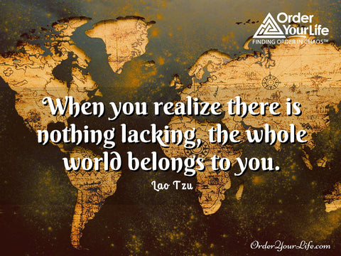 When you realize there is nothing lacking, the whole world belongs to you. ~ Lao Tzu