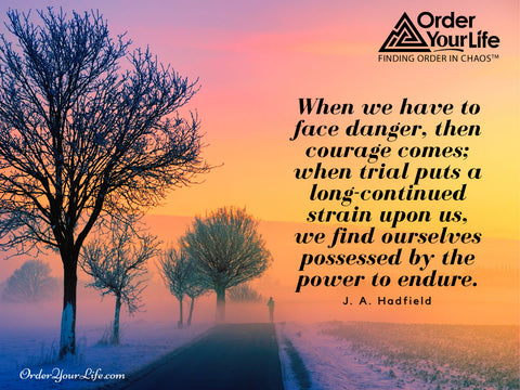 When we have to face danger, then courage comes; when trial puts a long-continued strain upon us, we find ourselves possessed by the power to endure. ~ J. A. Hadfield