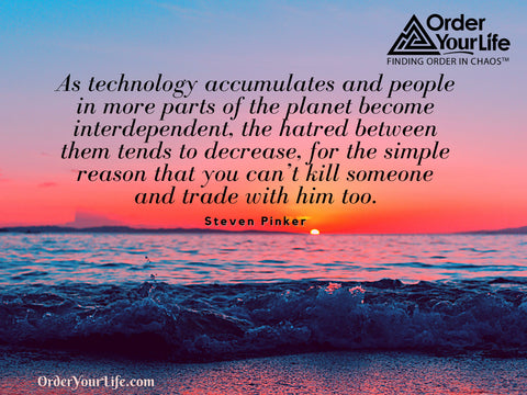 As technology accumulates and people in more parts of the planet become interdependent, the hatred between them tends to decrease, for the simple reason that you can’t kill someone and trade with him too. ~ Steven Pinker