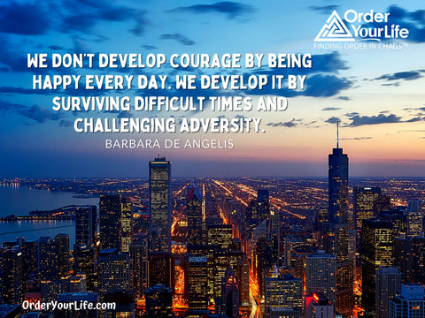 We don’t develop courage by being happy every day. We develop it by surviving difficult times and challenging adversity. ~ Barbara De Angelis