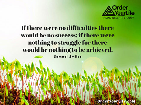 If there were no difficulties there would be no success; if there were nothing to struggle for there would be nothing to be achieved. ~ Samuel Smiles