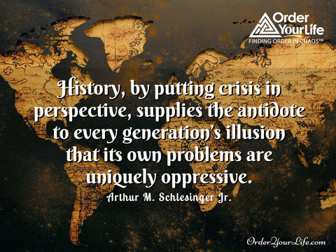 History, by putting crisis in perspective, supplies the antidote to every generation’s illusion that its own problems are uniquely oppressive. ~ Arthur M. Schlesinger Jr.