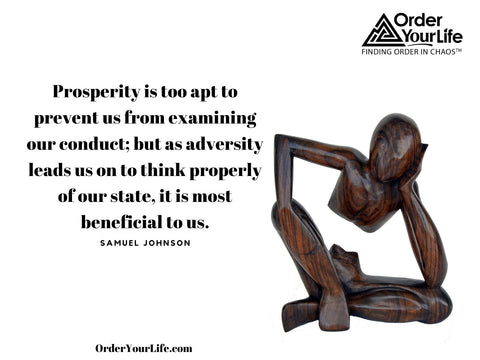 Prosperity is too apt to prevent us from examining our conduct; but as adversity leads us on to think properly of our state, it is most beneficial to us. ~ Samuel Johnson