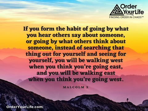 If you form the habit of going by what you hear others say about someone, or going by what others think about someone, instead of searching that thing out for yourself and seeing for yourself, you will be walking west when you think you’re going east, and you will be walking east when you think you’re going west. ~ Malcolm X