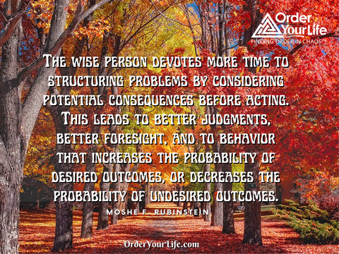 The wise person devotes more time to structuring problems by considering potential consequences before acting. This leads to better judgments, better foresight, and to behavior that increases the probability of desired outcomes, or decreases the probability of undesired outcomes. ~ Moshe F. Rubinstein