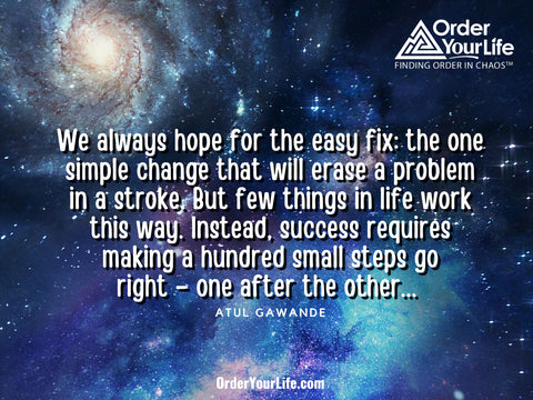 We always hope for the easy fix: the one simple change that will erase a problem in a stroke. But few things in life work this way. Instead, success requires making a hundred small steps go right – one after the other... ~ Atul Gawande 