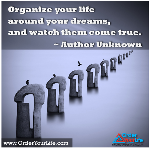 Organize your life around your dreams, and watch them come true. ~ Author Unknown