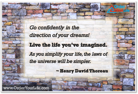 Go confidently in the direction of your dreams! Live the life you’ve imagined. As you simplify your life, the laws of the universe will be simpler. ~ Henry David Thoreau