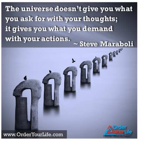 The universe doesn’t give you what you ask for with your thoughts; it gives you what you demand with your actions. ~ Steve Maraboli