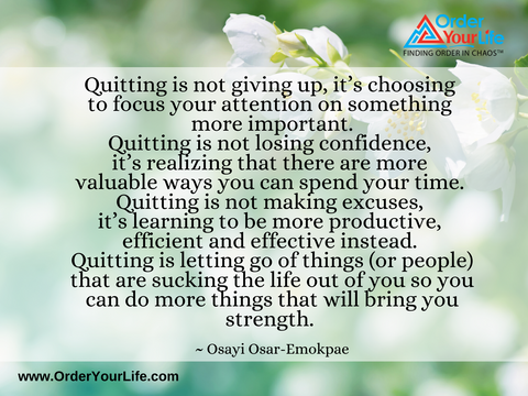 Quitting is not giving up, it’s choosing to focus your attention on something more important. Quitting is not losing confidence, it’s realizing that there are more valuable ways you can spend your time. Quitting is not making excuses, it’s learning to be more productive, efficient and effective instead. Quitting is letting go of things (or people) that are sucking the life out of you so you can do more things that will bring you strength. ~ Osayi Osar-Emokpae