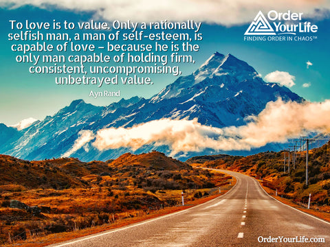 To love is to value. Only a rationally selfish man, a man of self-esteem, is capable of love – because he is the only man capable of holding firm, consistent, uncompromising, unbetrayed value. ~ Ayn Rand