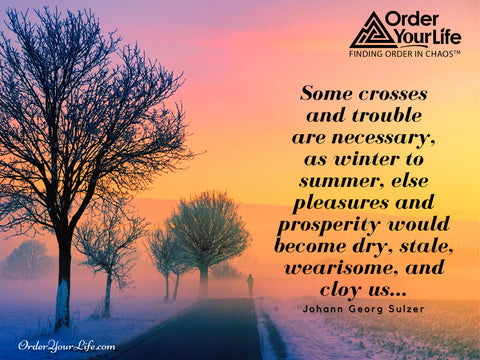 Some crosses and trouble are necessary, as winter to summer, else pleasures and prosperity would become dry, stale, wearisome, and cloy us... ~ Johann Georg Sulzer