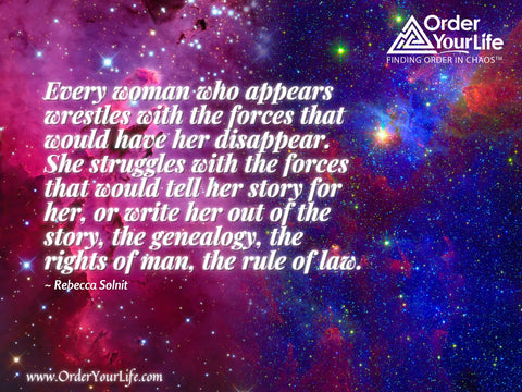 Every woman who appears wrestles with the forces that would have her disappear. She struggles with the forces that would tell her story for her, or write her out of the story, the genealogy, the rights of man, the rule of law. ~ Rebecca Solnit