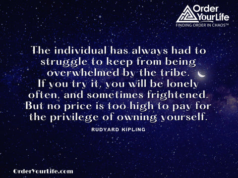The individual has always had to struggle to keep from being overwhelmed by the tribe. If you try it, you will be lonely often, and sometimes frightened. But no price is too high to pay for the privilege of owning yourself. ~ Rudyard Kipling