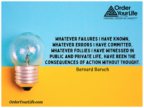 Whatever failures I have known, whatever errors I have committed, whatever follies I have witnessed in public and private life, have been the consequences of action without thought. ~ Bernard Baruch