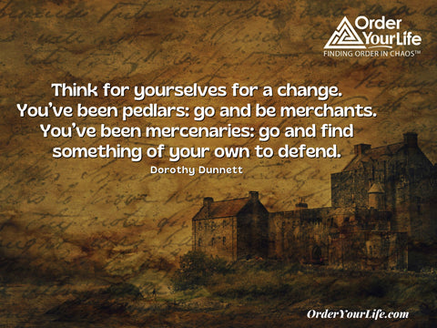 Think for yourselves for a change. You’ve been pedlars: go and be merchants. You’ve been mercenaries: go and find something of your own to defend. ~ Dorothy Dunnett