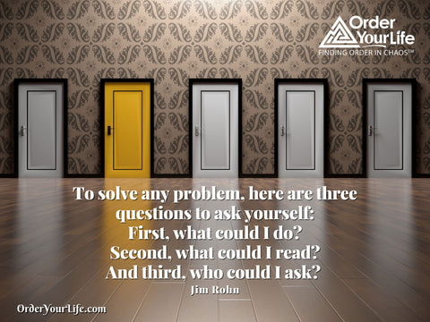 To solve any problem, here are three questions to ask yourself: First, what could I do? Second, what could I read? And third, who could I ask? ~ Jim Rohn