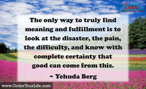 The only way to truly find meaning and fulfillment is to look at the disaster, the pain, the difficulty, and know with complete certainty that good can come from this. ~ Yehuda Berg