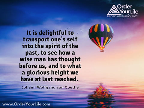 It is delightful to transport one’s self into the spirit of the past, to see how a wise man has thought before us, and to what a glorious height we have at last reached. ~ Johann Wolfgang von Goethe