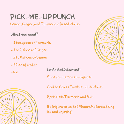 Pick Me Up Punch Recipe with 2 lemon graphics. Text Reads: Pick-me-up punch. Lemon, Ginger, and Turmeric Infused Water. What you need? -  1 teaspoon of Turmeric-  1 to 2 slices of Ginger- 3 to 4 slices of Lemon-  22 oz of water- Ice Let's Get Started!Slice your lemons and ginger  Add to  Glass Tumbler with  Water  Sprinkle in Turmeric and Stir  Refrigerate  up  to 24 hours before adding ice and enjoying!