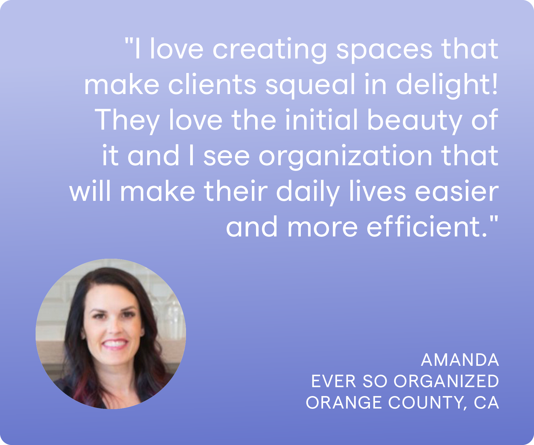 'I love creating spaces that make clients squeal in delight! They love the initial beauty of it and I see organization that will make their daily lives easier and more efficient.' Amanda, Ever So Organized, Orange County, CA