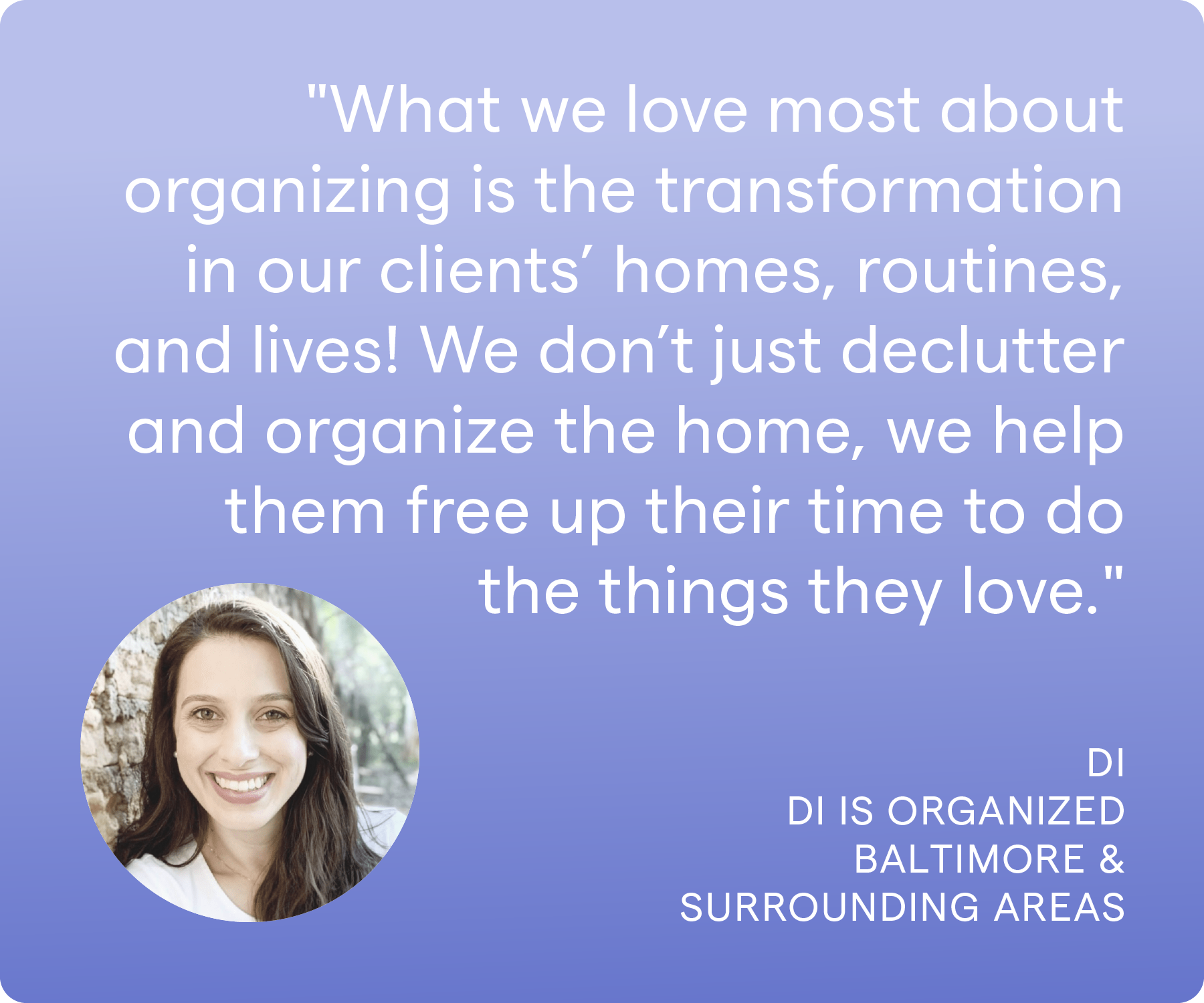 'What we love most about organizing is the transformation in our clients' homes, routines, and lives! We don't just declutter and organize the home, we help them free up their time to do the things they love.' Di, Di is Organized, Baltimore & Surrounding Areas