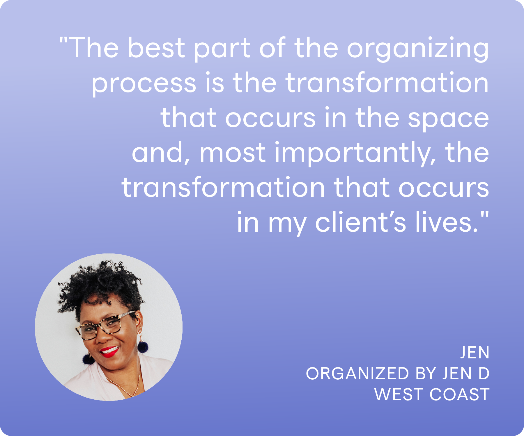 'The best part of the organizing process is the transformation that occurs in the space and, most importantly, the transformation that occurs in my client's lives.' Jen, Organized by Jen D, West Coast