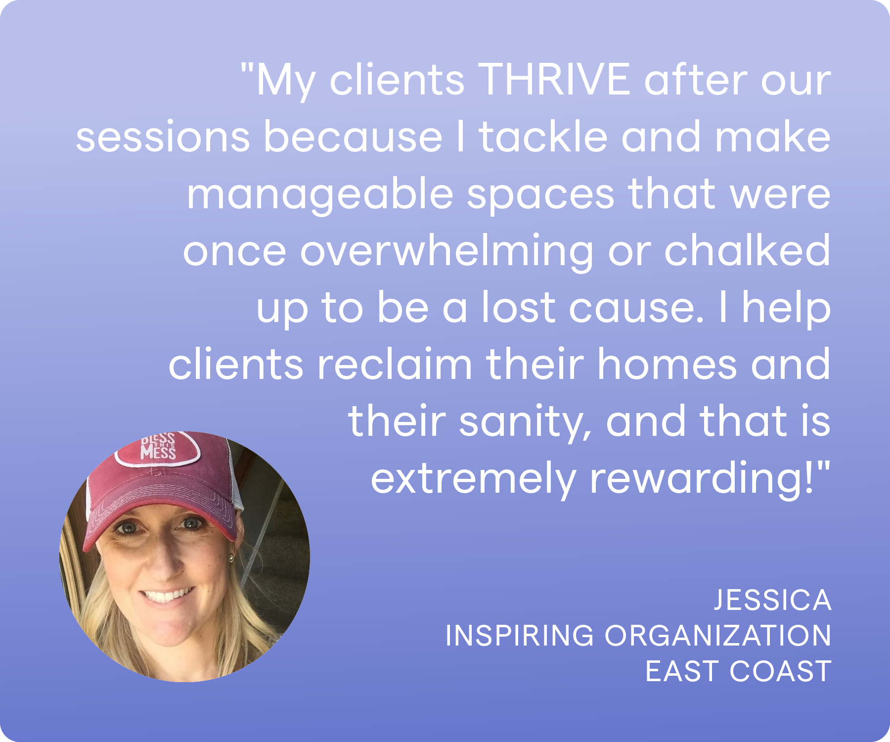 'My clients THRIVE after our sessions because I tackle and make manageable spaces that were once overwhelming or chalked up to be a lost cause. I help clients reclaim their homes and their sanity, and that is extremely rewarding!' Jessica, Inspiring Organization, East Coast