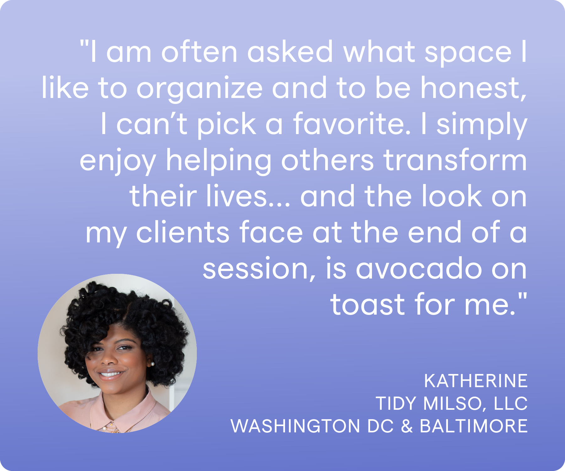 'I am often asked what space I like to organize and to be honest, I can’t pick a favorite. I simply enjoy helping others transform their lives… and the look on my clients face at the end of a session, is avocado on toast for me.' Katherine, Tidy Milso LLC, Washington DC and Baltimore